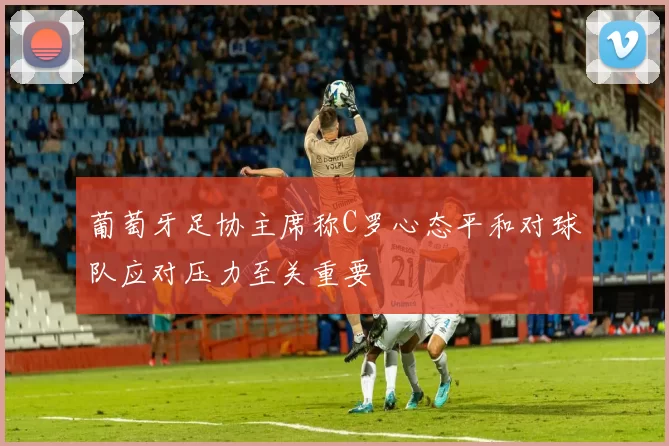 葡萄牙足协主席称C罗心态平和对球队应对压力至关重要