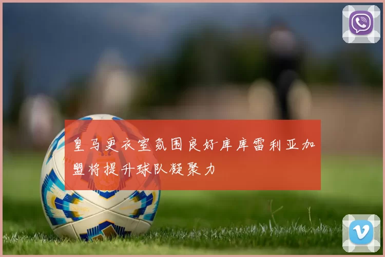 皇马更衣室氛围良好库库雷利亚加盟将提升球队凝聚力